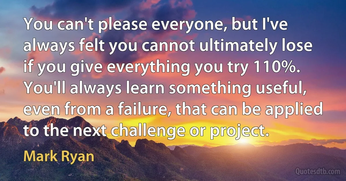 You can't please everyone, but I've always felt you cannot ultimately lose if you give everything you try 110%. You'll always learn something useful, even from a failure, that can be applied to the next challenge or project. (Mark Ryan)