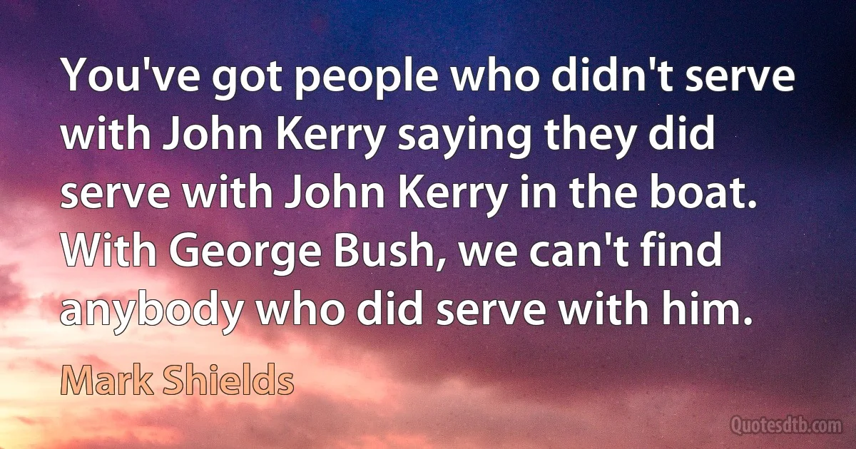 You've got people who didn't serve with John Kerry saying they did serve with John Kerry in the boat. With George Bush, we can't find anybody who did serve with him. (Mark Shields)