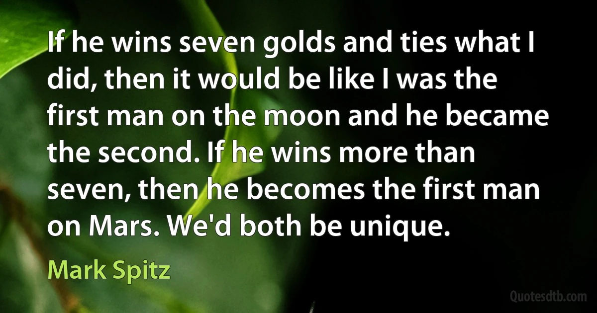 If he wins seven golds and ties what I did, then it would be like I was the first man on the moon and he became the second. If he wins more than seven, then he becomes the first man on Mars. We'd both be unique. (Mark Spitz)