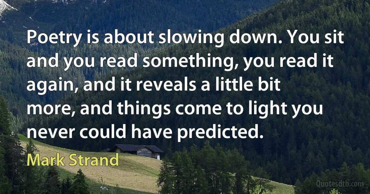 Poetry is about slowing down. You sit and you read something, you read it again, and it reveals a little bit more, and things come to light you never could have predicted. (Mark Strand)