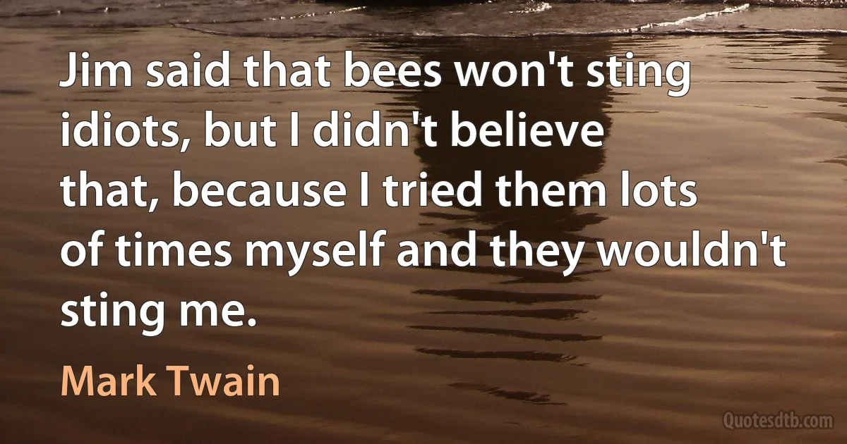 Jim said that bees won't sting idiots, but I didn't believe that, because I tried them lots of times myself and they wouldn't sting me. (Mark Twain)