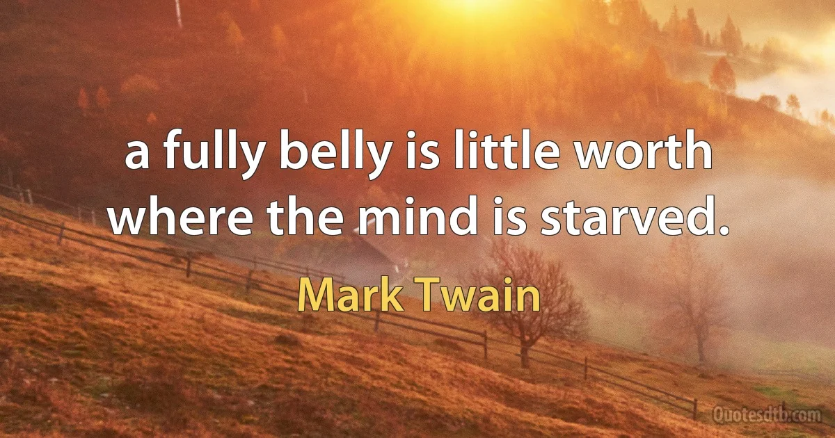 a fully belly is little worth where the mind is starved. (Mark Twain)