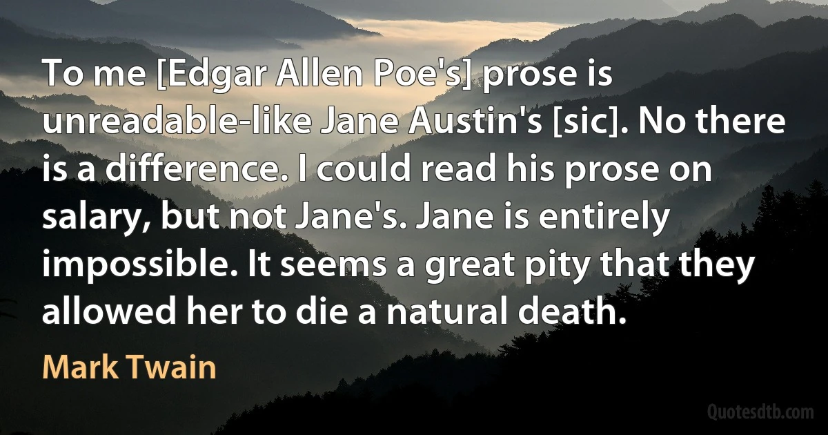 To me [Edgar Allen Poe's] prose is unreadable-like Jane Austin's [sic]. No there is a difference. I could read his prose on salary, but not Jane's. Jane is entirely impossible. It seems a great pity that they allowed her to die a natural death. (Mark Twain)