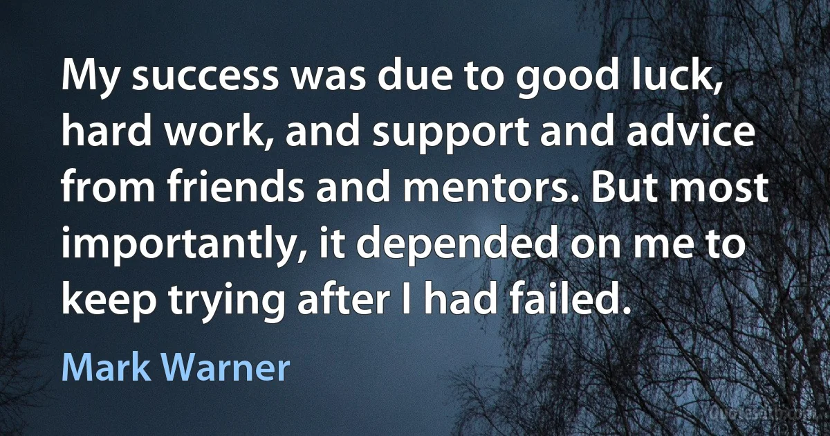 My success was due to good luck, hard work, and support and advice from friends and mentors. But most importantly, it depended on me to keep trying after I had failed. (Mark Warner)