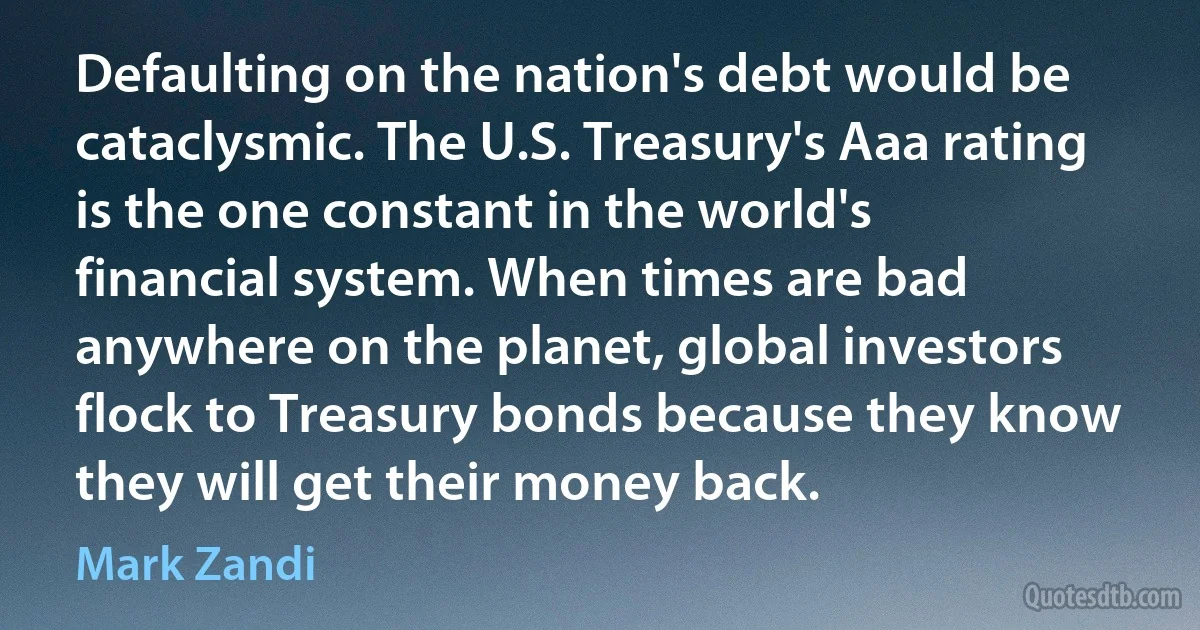 Defaulting on the nation's debt would be cataclysmic. The U.S. Treasury's Aaa rating is the one constant in the world's financial system. When times are bad anywhere on the planet, global investors flock to Treasury bonds because they know they will get their money back. (Mark Zandi)