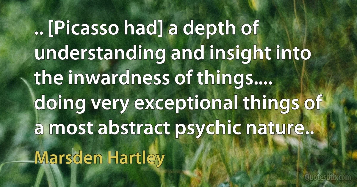 .. [Picasso had] a depth of understanding and insight into the inwardness of things.... doing very exceptional things of a most abstract psychic nature.. (Marsden Hartley)