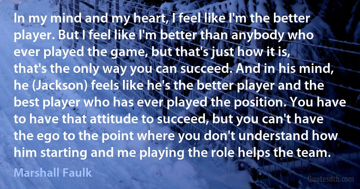 In my mind and my heart, I feel like I'm the better player. But I feel like I'm better than anybody who ever played the game, but that's just how it is, that's the only way you can succeed. And in his mind, he (Jackson) feels like he's the better player and the best player who has ever played the position. You have to have that attitude to succeed, but you can't have the ego to the point where you don't understand how him starting and me playing the role helps the team. (Marshall Faulk)