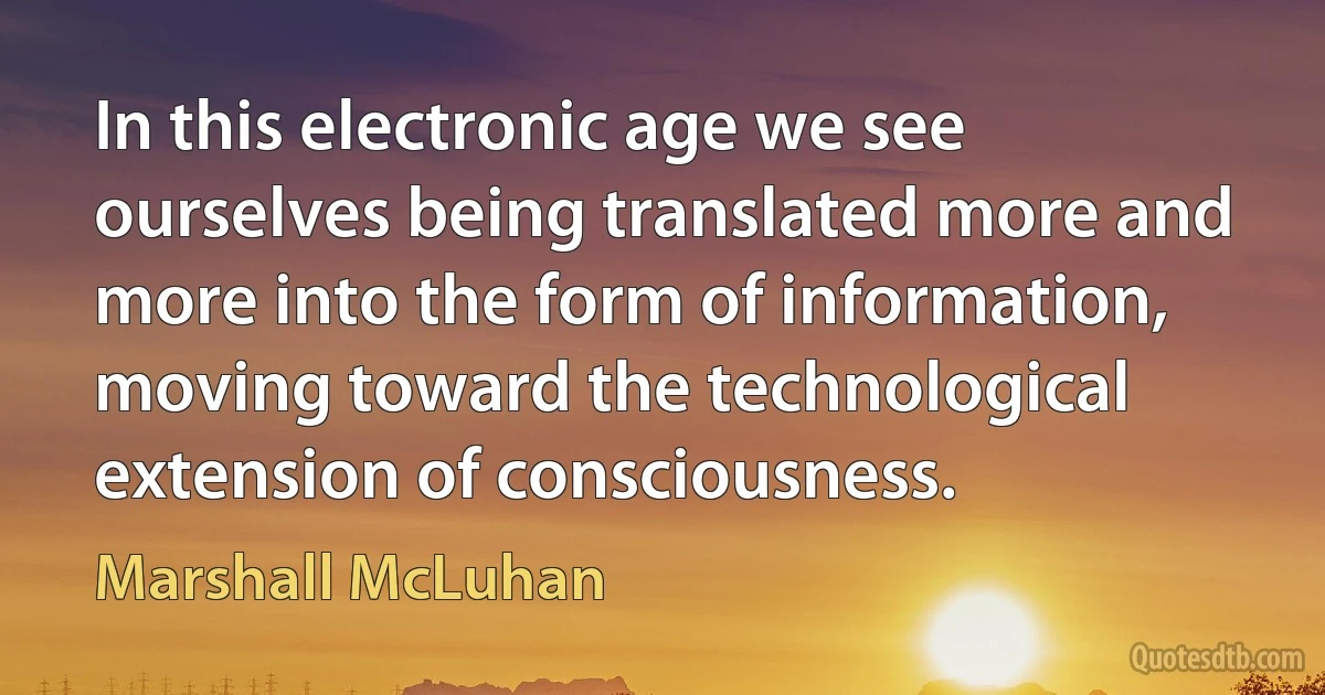 In this electronic age we see ourselves being translated more and more into the form of information, moving toward the technological extension of consciousness. (Marshall McLuhan)