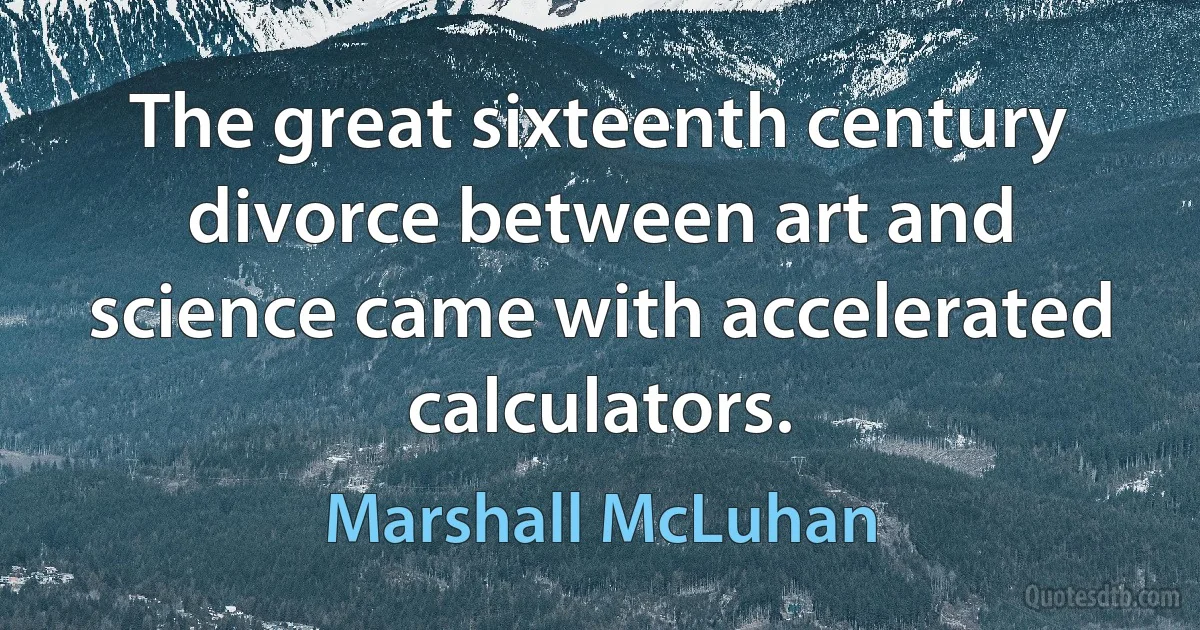 The great sixteenth century divorce between art and science came with accelerated calculators. (Marshall McLuhan)