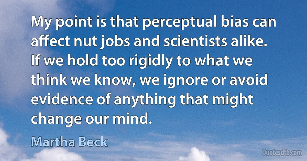 My point is that perceptual bias can affect nut jobs and scientists alike. If we hold too rigidly to what we think we know, we ignore or avoid evidence of anything that might change our mind. (Martha Beck)