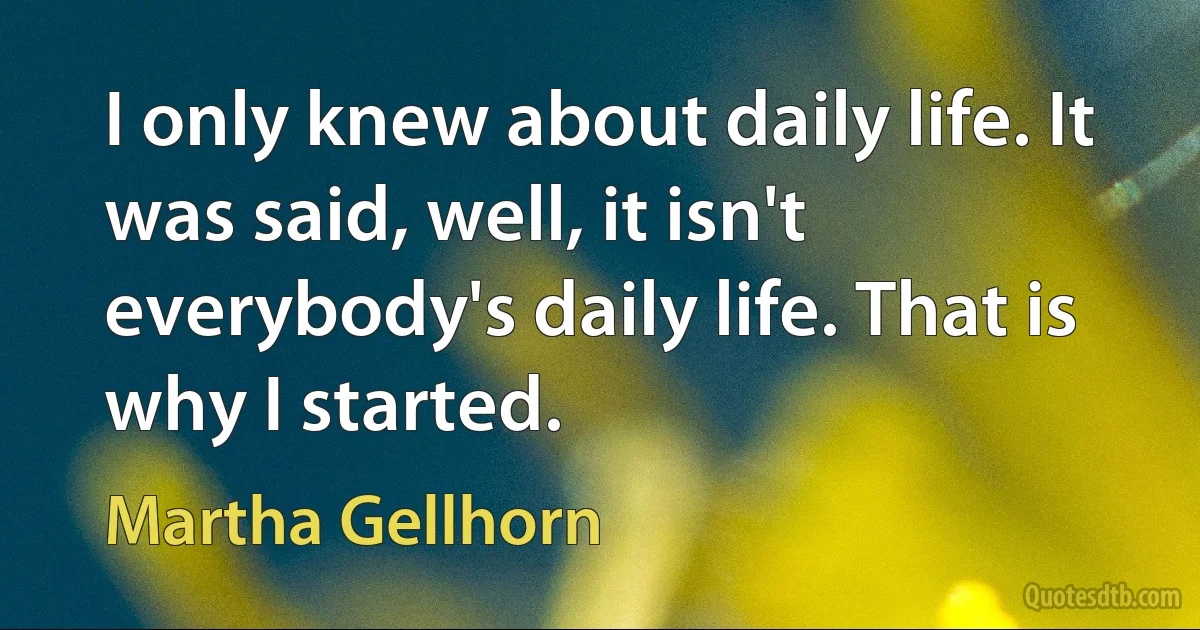 I only knew about daily life. It was said, well, it isn't everybody's daily life. That is why I started. (Martha Gellhorn)