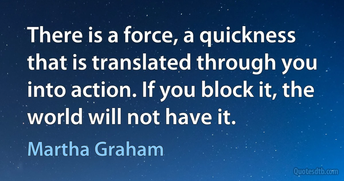 There is a force, a quickness that is translated through you into action. If you block it, the world will not have it. (Martha Graham)