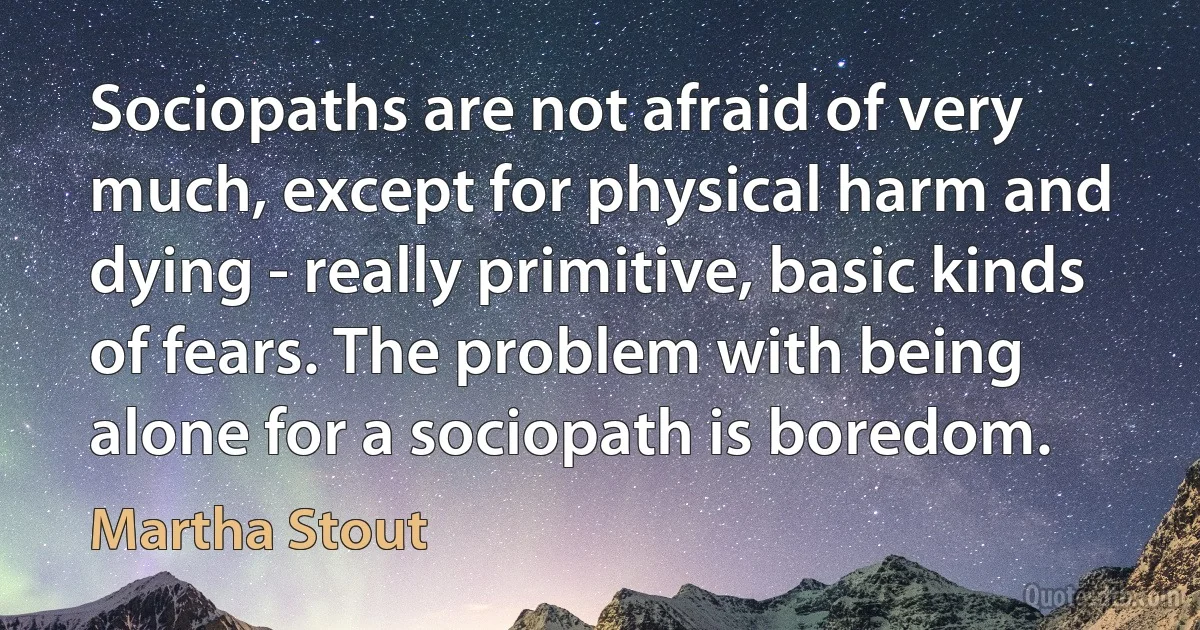 Sociopaths are not afraid of very much, except for physical harm and dying - really primitive, basic kinds of fears. The problem with being alone for a sociopath is boredom. (Martha Stout)