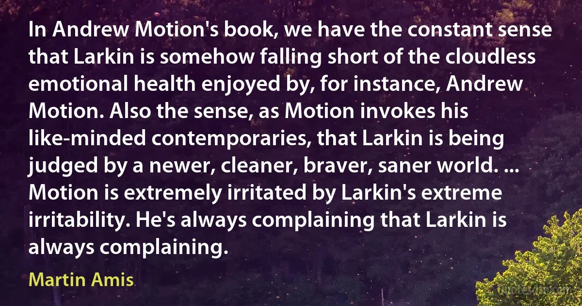 In Andrew Motion's book, we have the constant sense that Larkin is somehow falling short of the cloudless emotional health enjoyed by, for instance, Andrew Motion. Also the sense, as Motion invokes his like-minded contemporaries, that Larkin is being judged by a newer, cleaner, braver, saner world. ... Motion is extremely irritated by Larkin's extreme irritability. He's always complaining that Larkin is always complaining. (Martin Amis)