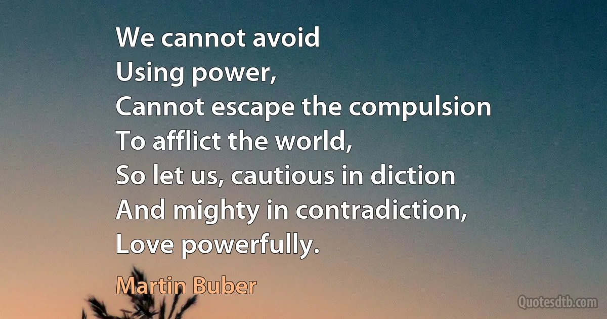 We cannot avoid
Using power,
Cannot escape the compulsion
To afflict the world,
So let us, cautious in diction
And mighty in contradiction,
Love powerfully. (Martin Buber)