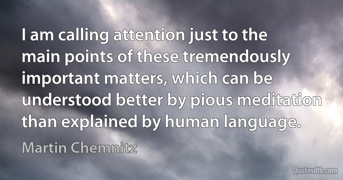 I am calling attention just to the main points of these tremendously important matters, which can be understood better by pious meditation than explained by human language. (Martin Chemnitz)