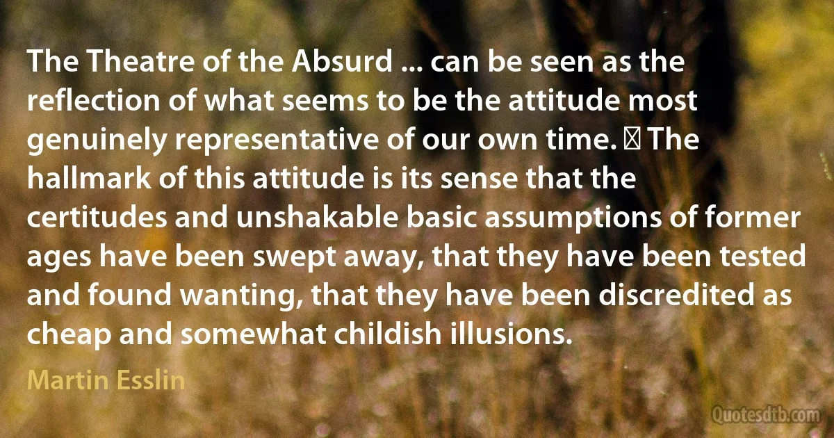 The Theatre of the Absurd ... can be seen as the reflection of what seems to be the attitude most genuinely representative of our own time. ￼ The hallmark of this attitude is its sense that the certitudes and unshakable basic assumptions of former ages have been swept away, that they have been tested and found wanting, that they have been discredited as cheap and somewhat childish illusions. (Martin Esslin)