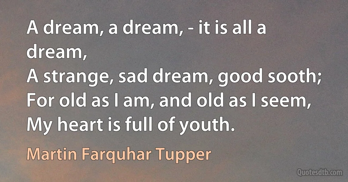 A dream, a dream, - it is all a dream,
A strange, sad dream, good sooth;
For old as I am, and old as I seem,
My heart is full of youth. (Martin Farquhar Tupper)