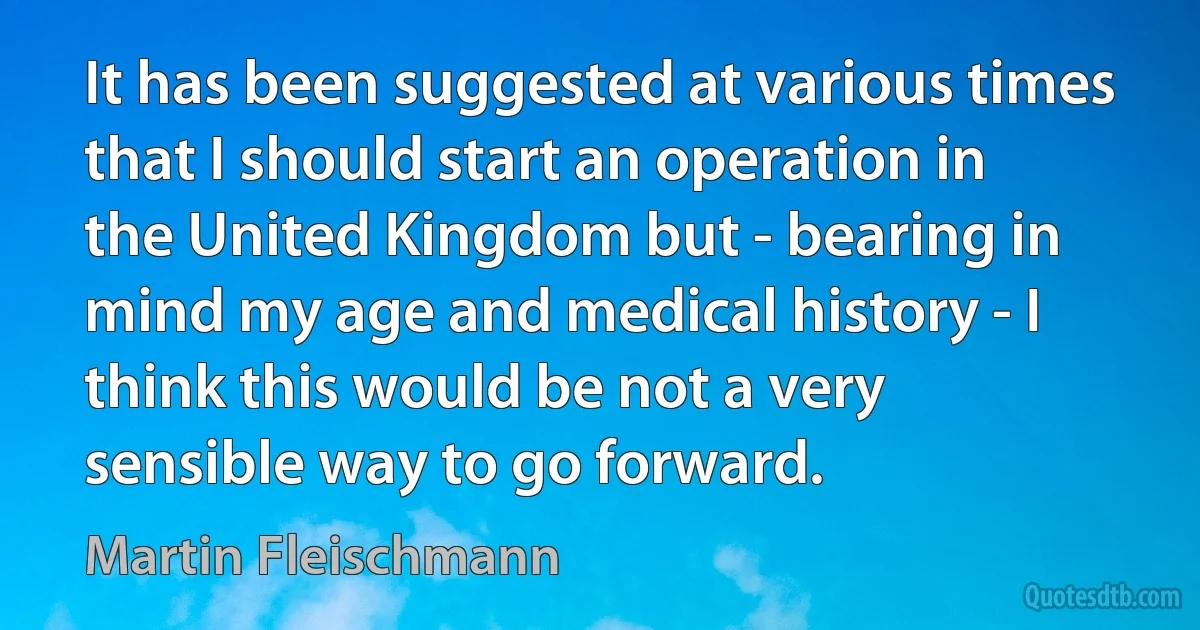 It has been suggested at various times that I should start an operation in the United Kingdom but - bearing in mind my age and medical history - I think this would be not a very sensible way to go forward. (Martin Fleischmann)