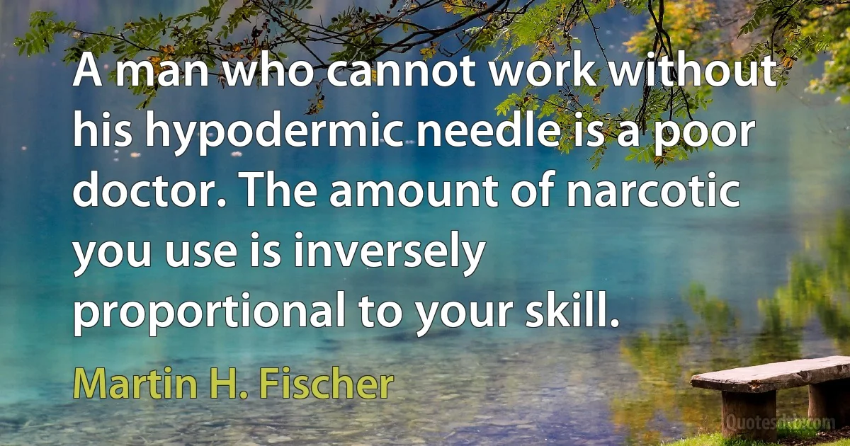 A man who cannot work without his hypodermic needle is a poor doctor. The amount of narcotic you use is inversely proportional to your skill. (Martin H. Fischer)