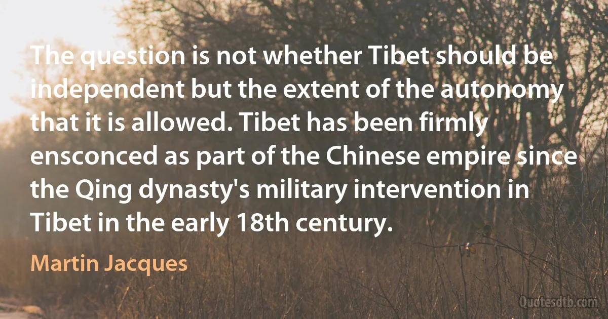 The question is not whether Tibet should be independent but the extent of the autonomy that it is allowed. Tibet has been firmly ensconced as part of the Chinese empire since the Qing dynasty's military intervention in Tibet in the early 18th century. (Martin Jacques)