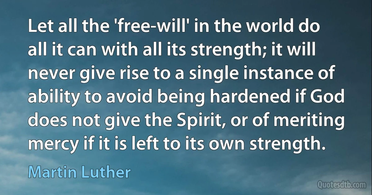 Let all the 'free-will' in the world do all it can with all its strength; it will never give rise to a single instance of ability to avoid being hardened if God does not give the Spirit, or of meriting mercy if it is left to its own strength. (Martin Luther)