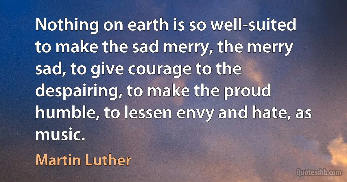 Nothing on earth is so well-suited to make the sad merry, the merry sad, to give courage to the despairing, to make the proud humble, to lessen envy and hate, as music. (Martin Luther)