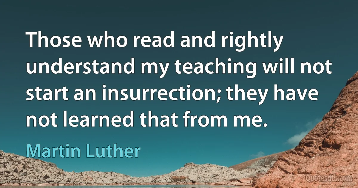 Those who read and rightly understand my teaching will not start an insurrection; they have not learned that from me. (Martin Luther)