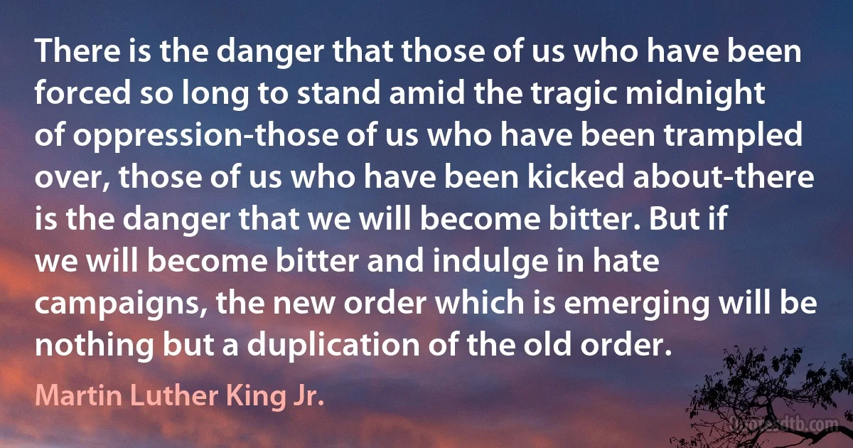 There is the danger that those of us who have been forced so long to stand amid the tragic midnight of oppression-those of us who have been trampled over, those of us who have been kicked about-there is the danger that we will become bitter. But if we will become bitter and indulge in hate campaigns, the new order which is emerging will be nothing but a duplication of the old order. (Martin Luther King Jr.)