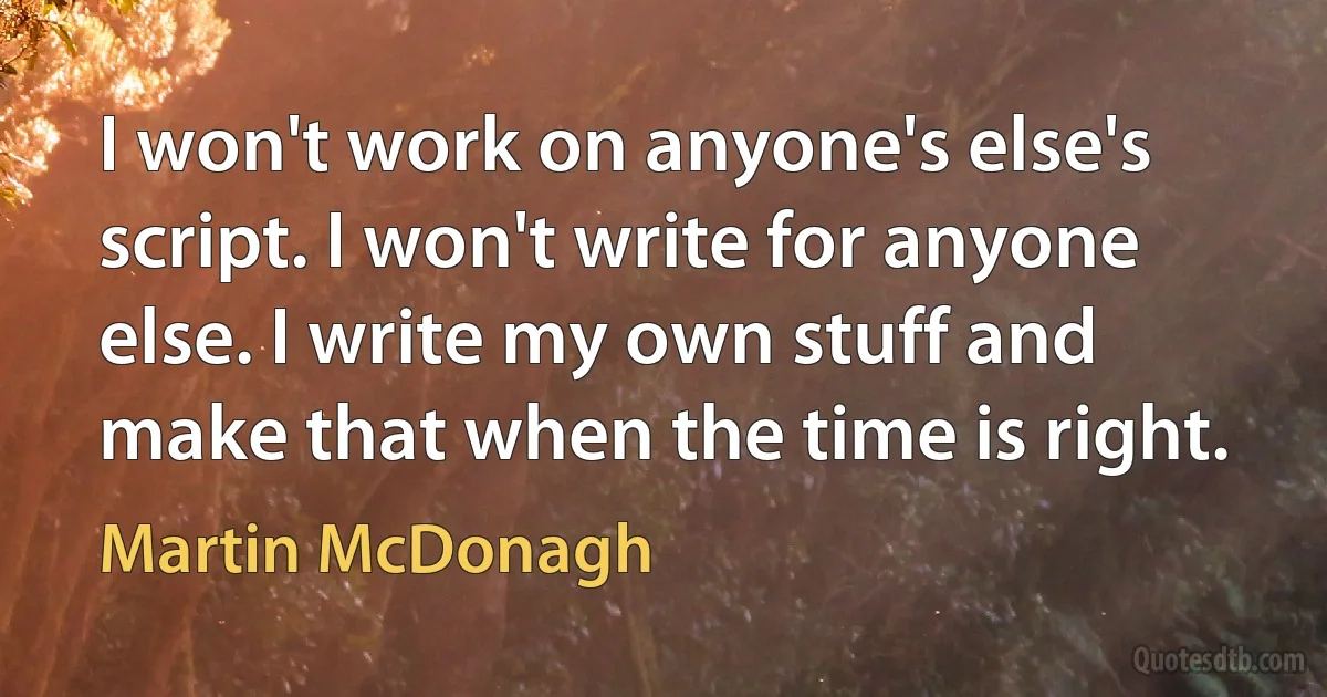 I won't work on anyone's else's script. I won't write for anyone else. I write my own stuff and make that when the time is right. (Martin McDonagh)