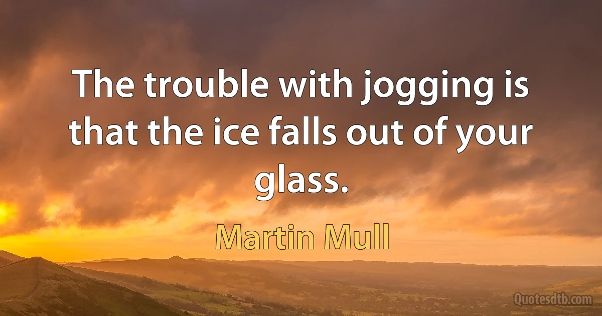 The trouble with jogging is that the ice falls out of your glass. (Martin Mull)