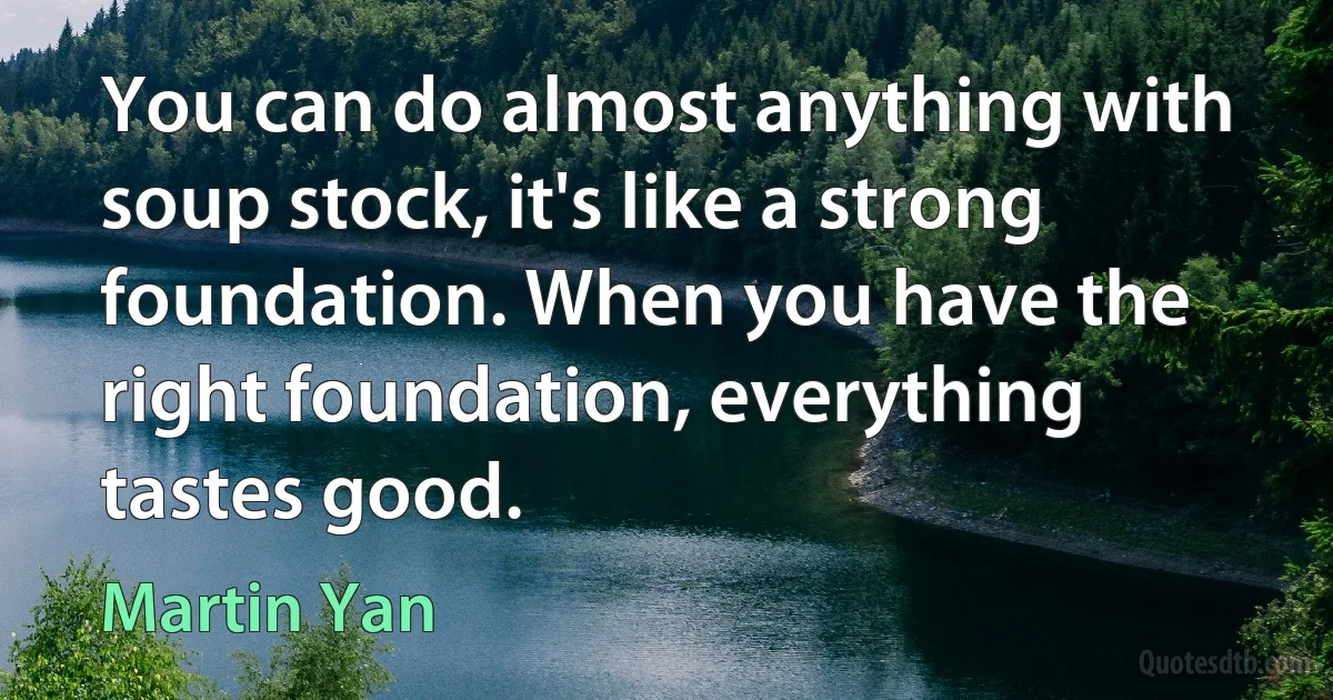 You can do almost anything with soup stock, it's like a strong foundation. When you have the right foundation, everything tastes good. (Martin Yan)