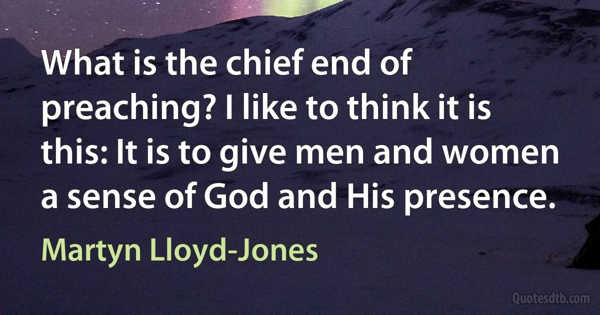 What is the chief end of preaching? I like to think it is this: It is to give men and women a sense of God and His presence. (Martyn Lloyd-Jones)