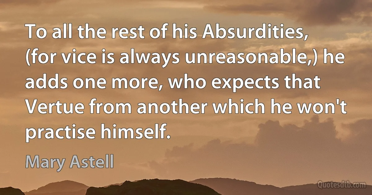 To all the rest of his Absurdities, (for vice is always unreasonable,) he adds one more, who expects that Vertue from another which he won't practise himself. (Mary Astell)