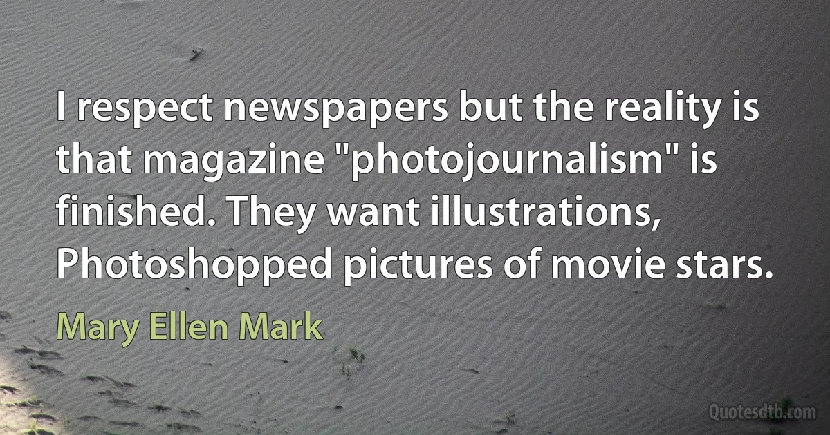 I respect newspapers but the reality is that magazine "photojournalism" is finished. They want illustrations, Photoshopped pictures of movie stars. (Mary Ellen Mark)