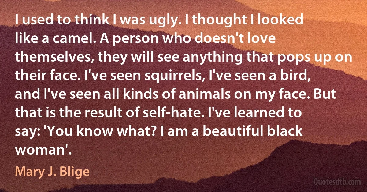 I used to think I was ugly. I thought I looked like a camel. A person who doesn't love themselves, they will see anything that pops up on their face. I've seen squirrels, I've seen a bird, and I've seen all kinds of animals on my face. But that is the result of self-hate. I've learned to say: 'You know what? I am a beautiful black woman'. (Mary J. Blige)