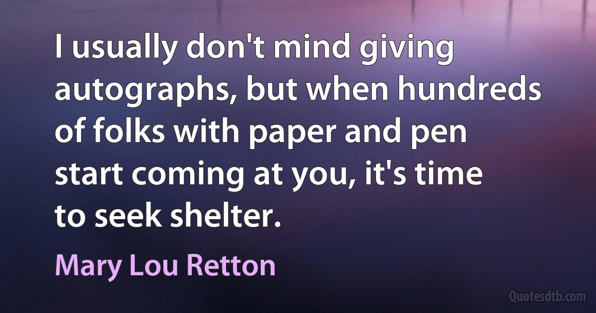 I usually don't mind giving autographs, but when hundreds of folks with paper and pen start coming at you, it's time to seek shelter. (Mary Lou Retton)