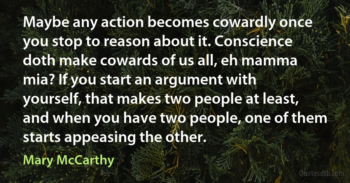 Maybe any action becomes cowardly once you stop to reason about it. Conscience doth make cowards of us all, eh mamma mia? If you start an argument with yourself, that makes two people at least, and when you have two people, one of them starts appeasing the other. (Mary McCarthy)