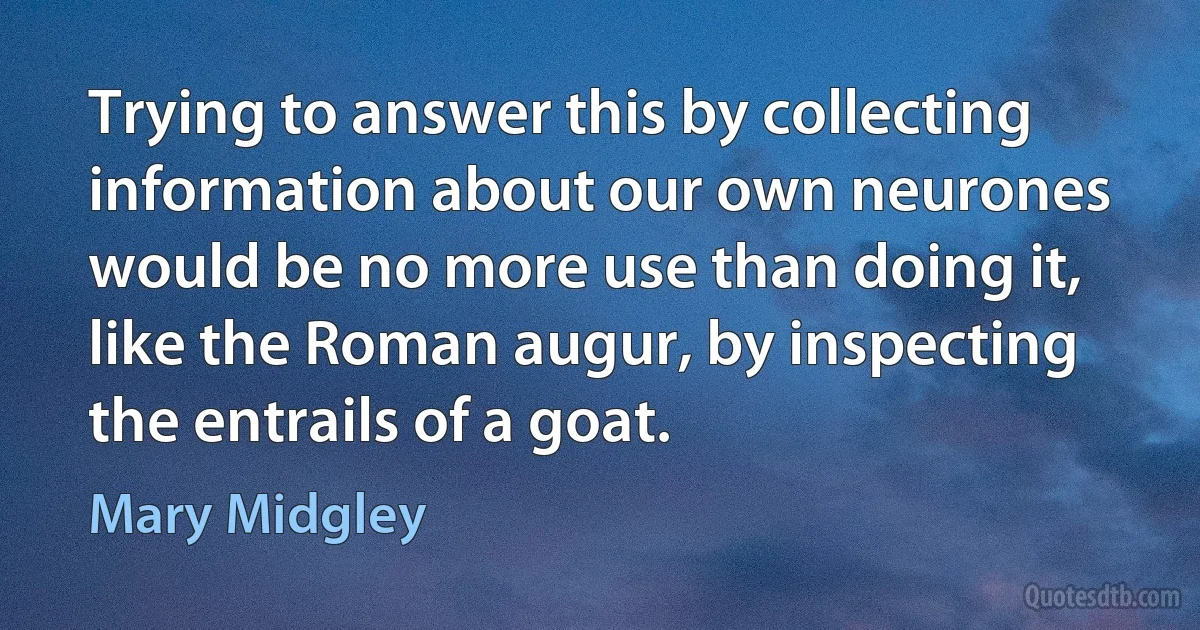 Trying to answer this by collecting information about our own neurones would be no more use than doing it, like the Roman augur, by inspecting the entrails of a goat. (Mary Midgley)