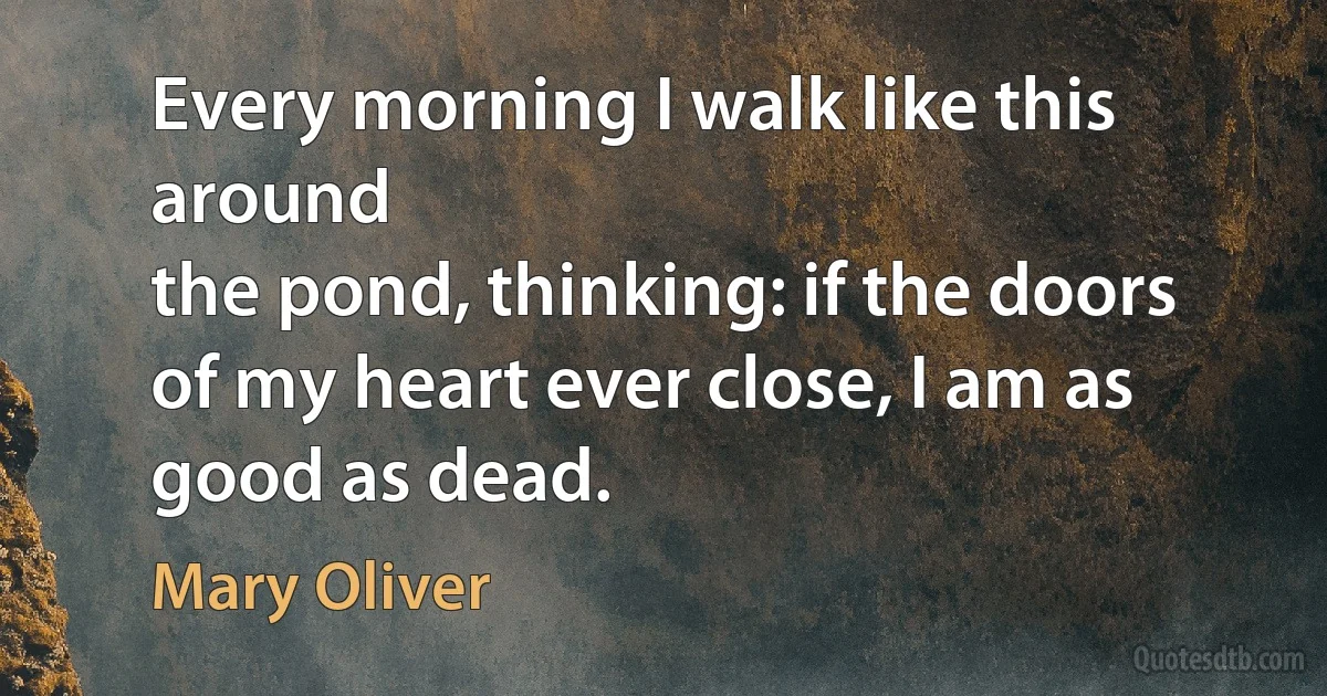 Every morning I walk like this around
the pond, thinking: if the doors of my heart ever close, I am as good as dead. (Mary Oliver)