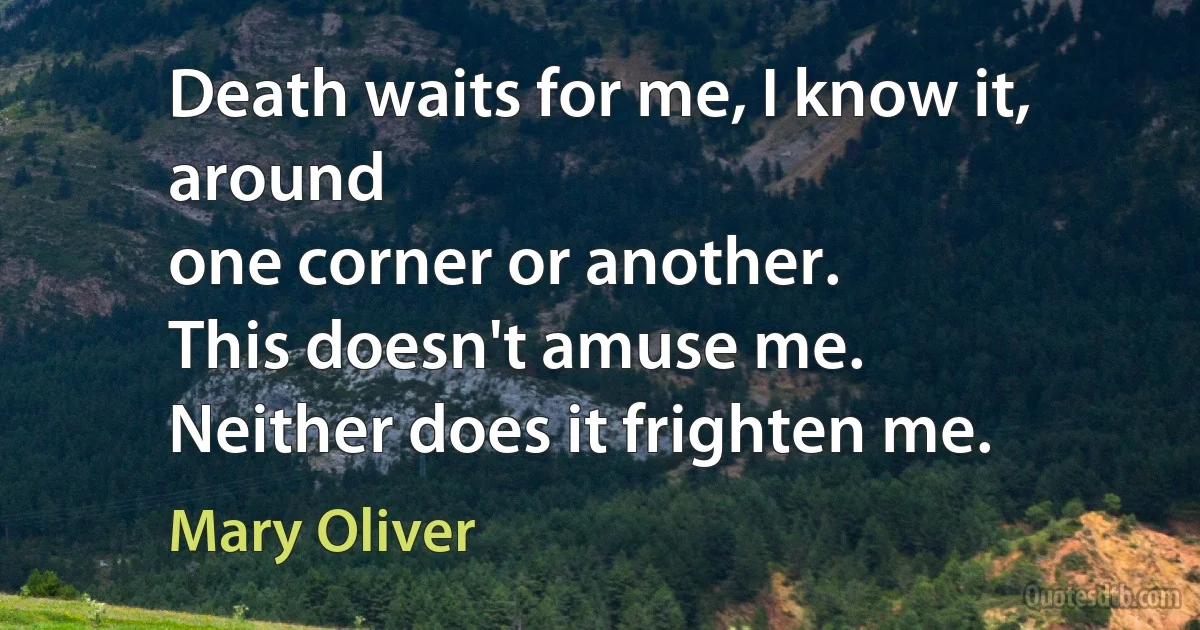 Death waits for me, I know it, around
one corner or another.
This doesn't amuse me.
Neither does it frighten me. (Mary Oliver)