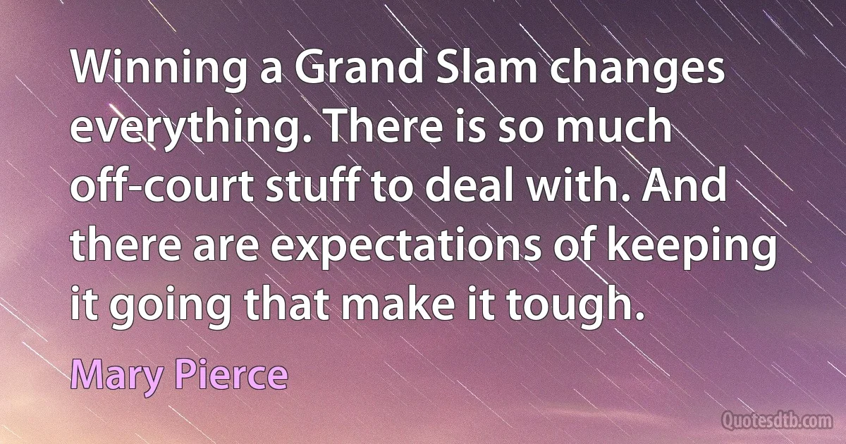 Winning a Grand Slam changes everything. There is so much off-court stuff to deal with. And there are expectations of keeping it going that make it tough. (Mary Pierce)