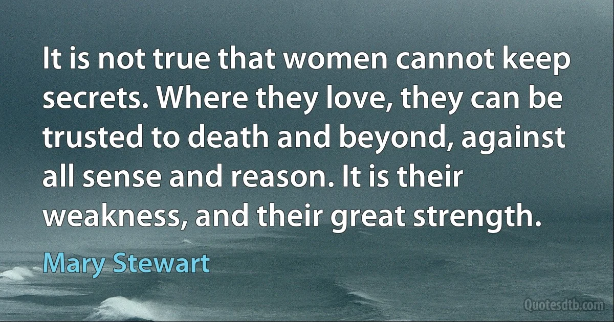 It is not true that women cannot keep secrets. Where they love, they can be trusted to death and beyond, against all sense and reason. It is their weakness, and their great strength. (Mary Stewart)