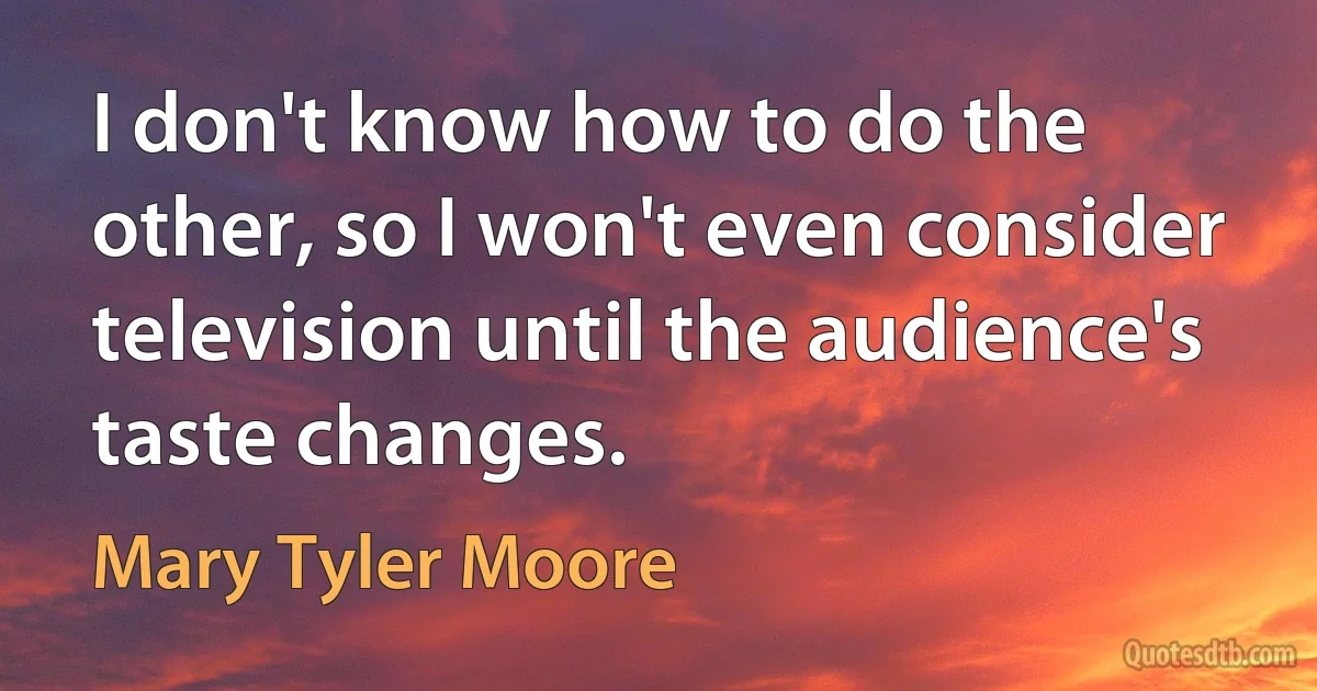 I don't know how to do the other, so I won't even consider television until the audience's taste changes. (Mary Tyler Moore)