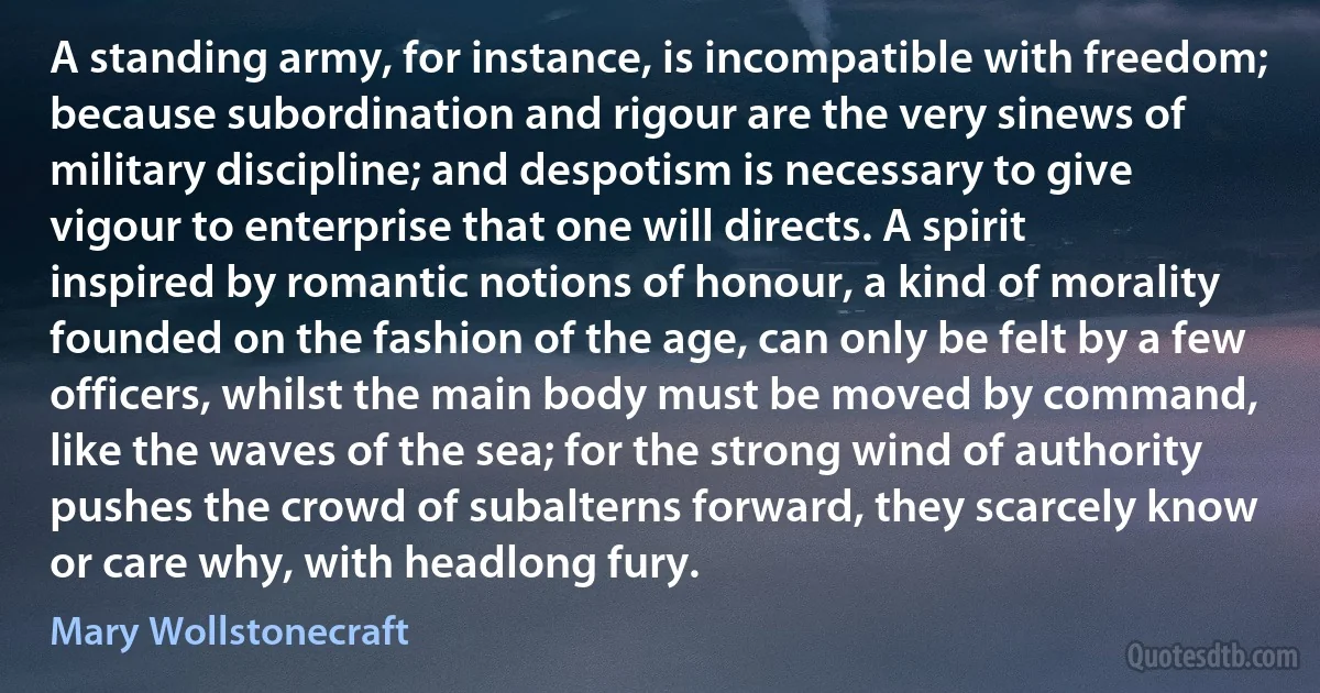 A standing army, for instance, is incompatible with freedom; because subordination and rigour are the very sinews of military discipline; and despotism is necessary to give vigour to enterprise that one will directs. A spirit inspired by romantic notions of honour, a kind of morality founded on the fashion of the age, can only be felt by a few officers, whilst the main body must be moved by command, like the waves of the sea; for the strong wind of authority pushes the crowd of subalterns forward, they scarcely know or care why, with headlong fury. (Mary Wollstonecraft)