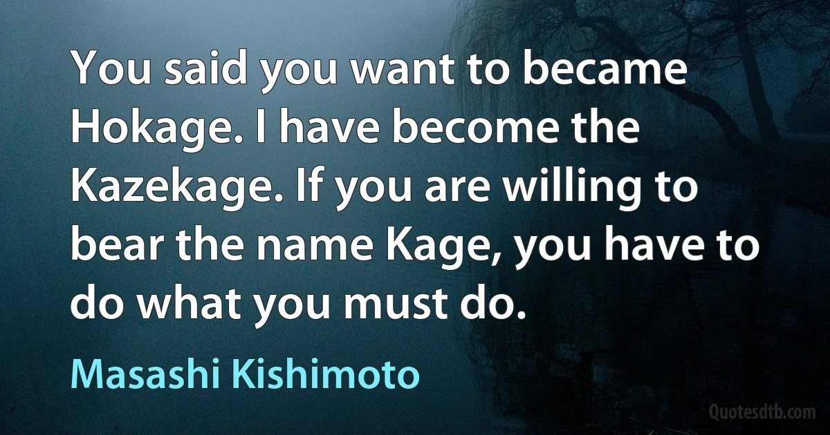 You said you want to became Hokage. I have become the Kazekage. If you are willing to bear the name Kage, you have to do what you must do. (Masashi Kishimoto)