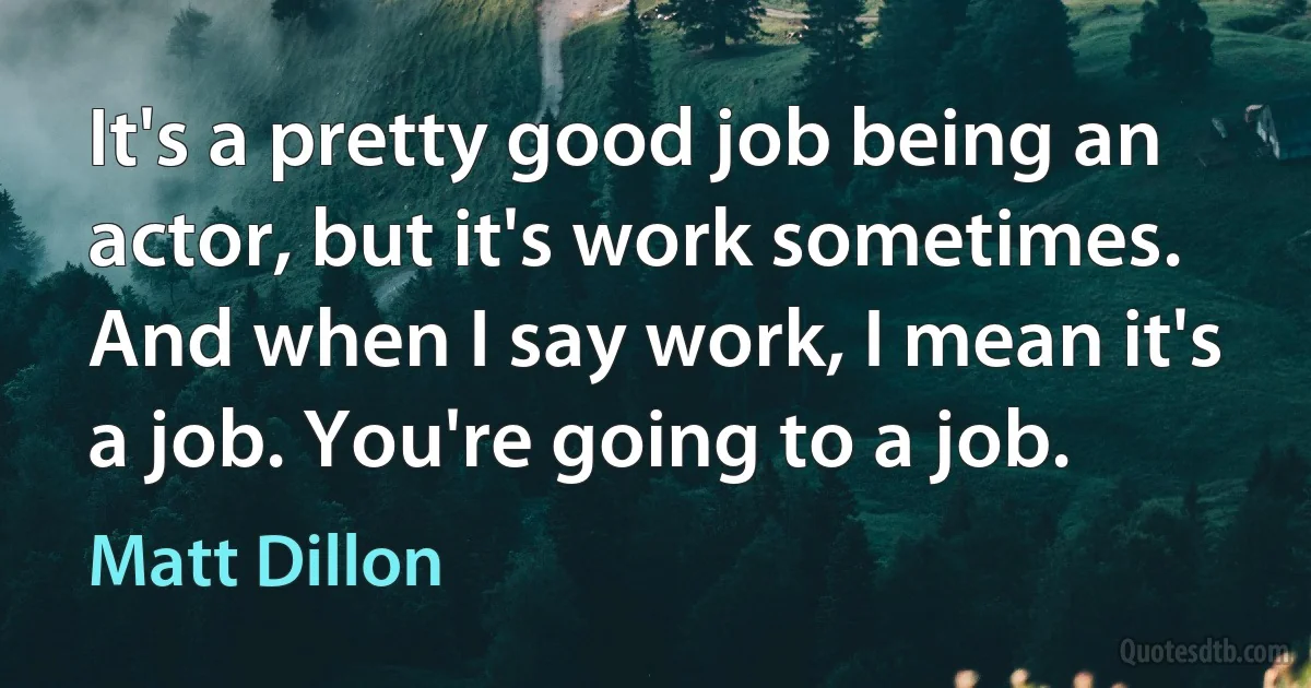 It's a pretty good job being an actor, but it's work sometimes. And when I say work, I mean it's a job. You're going to a job. (Matt Dillon)