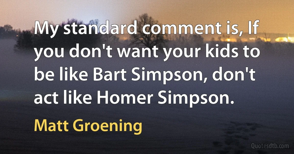 My standard comment is, If you don't want your kids to be like Bart Simpson, don't act like Homer Simpson. (Matt Groening)