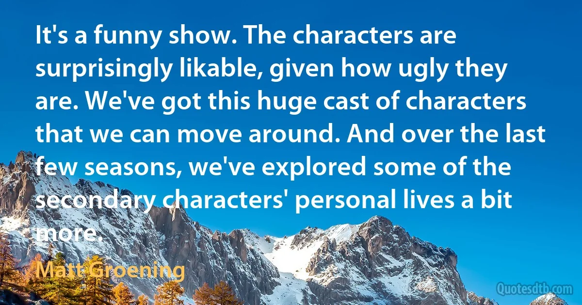 It's a funny show. The characters are surprisingly likable, given how ugly they are. We've got this huge cast of characters that we can move around. And over the last few seasons, we've explored some of the secondary characters' personal lives a bit more. (Matt Groening)