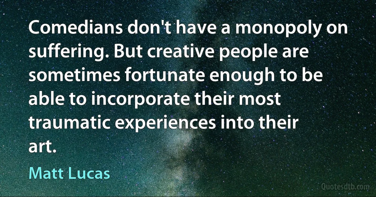 Comedians don't have a monopoly on suffering. But creative people are sometimes fortunate enough to be able to incorporate their most traumatic experiences into their art. (Matt Lucas)